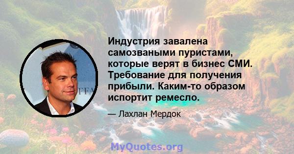 Индустрия завалена самозваными пуристами, которые верят в бизнес СМИ. Требование для получения прибыли. Каким-то образом испортит ремесло.