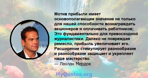 Мотив прибыли имеет основополагающее значение не только для нашей способности вознаграждать акционеров и оплачивать работников; Это фундаментально для превосходной журналистики. Далеко не повреждая ремесло, прибыль