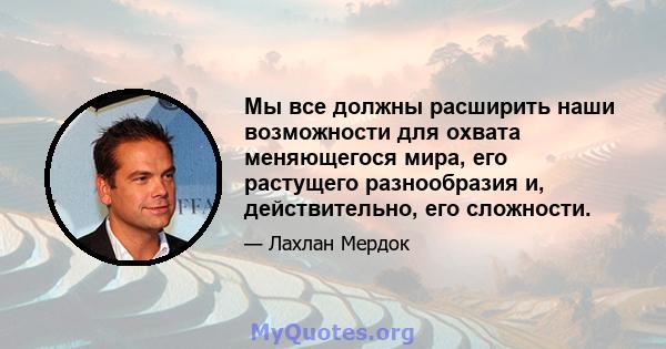 Мы все должны расширить наши возможности для охвата меняющегося мира, его растущего разнообразия и, действительно, его сложности.