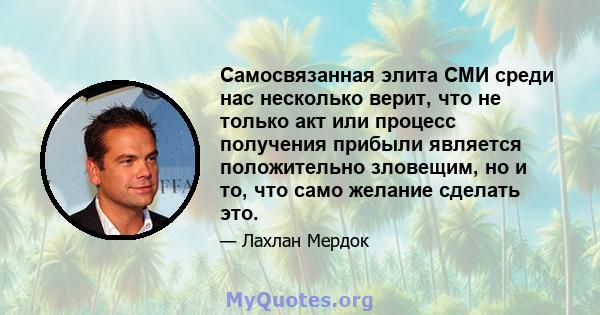 Самосвязанная элита СМИ среди нас несколько верит, что не только акт или процесс получения прибыли является положительно зловещим, но и то, что само желание сделать это.