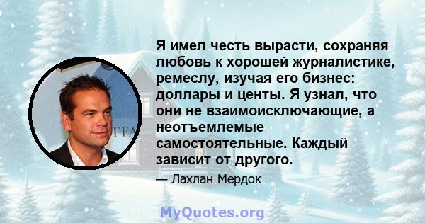 Я имел честь вырасти, сохраняя любовь к хорошей журналистике, ремеслу, изучая его бизнес: доллары и центы. Я узнал, что они не взаимоисключающие, а неотъемлемые самостоятельные. Каждый зависит от другого.