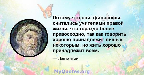 Потому что они, философы, считались учителями правой жизни, что гораздо более превосходно, так как говорить хорошо принадлежит лишь к некоторым, но жить хорошо принадлежит всем.