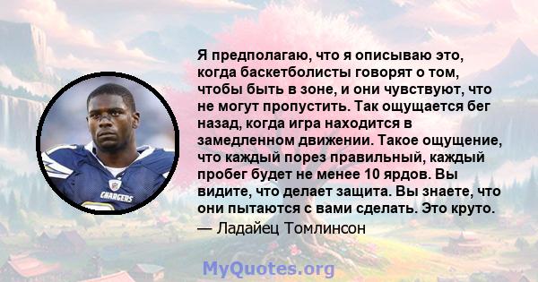 Я предполагаю, что я описываю это, когда баскетболисты говорят о том, чтобы быть в зоне, и они чувствуют, что не могут пропустить. Так ощущается бег назад, когда игра находится в замедленном движении. Такое ощущение,