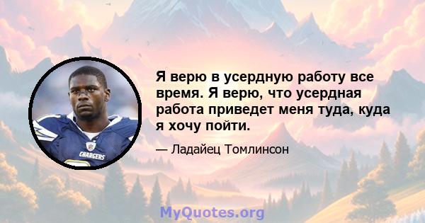 Я верю в усердную работу все время. Я верю, что усердная работа приведет меня туда, куда я хочу пойти.