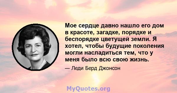 Мое сердце давно нашло его дом в красоте, загадке, порядке и беспорядке цветущей земли. Я хотел, чтобы будущие поколения могли насладиться тем, что у меня было всю свою жизнь.