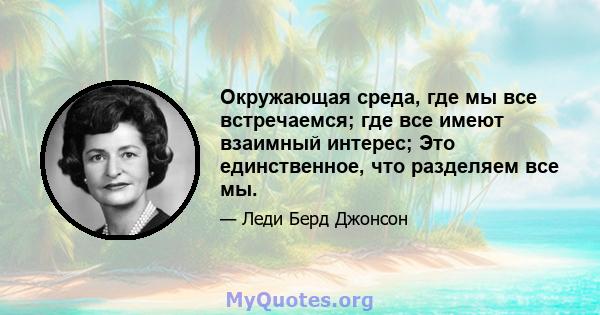 Окружающая среда, где мы все встречаемся; где все имеют взаимный интерес; Это единственное, что разделяем все мы.