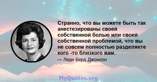 Странно, что вы можете быть так анестезированы своей собственной болью или своей собственной проблемой, что вы не совсем полностью разделяете кого -то близкого вам.