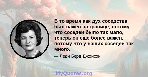 В то время как дух соседства был важен на границе, потому что соседей было так мало, теперь он еще более важен, потому что у наших соседей так много.