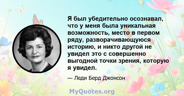 Я был убедительно осознавал, что у меня была уникальная возможность, место в первом ряду, разворачивающуюся историю, и никто другой не увидел это с совершенно выгодной точки зрения, которую я увидел.