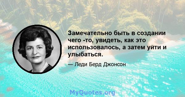 Замечательно быть в создании чего -то, увидеть, как это использовалось, а затем уйти и улыбаться.