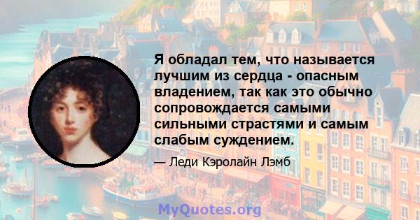 Я обладал тем, что называется лучшим из сердца - опасным владением, так как это обычно сопровождается самыми сильными страстями и самым слабым суждением.