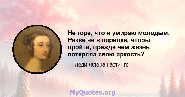 Не горе, что я умираю молодым. Разве не в порядке, чтобы пройти, прежде чем жизнь потеряла свою яркость?