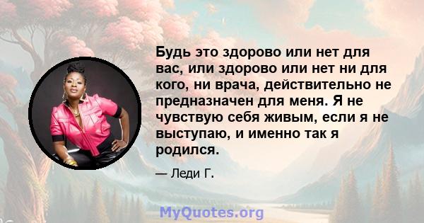 Будь это здорово или нет для вас, или здорово или нет ни для кого, ни врача, действительно не предназначен для меня. Я не чувствую себя живым, если я не выступаю, и именно так я родился.