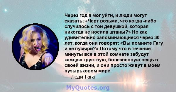 Через год я мог уйти, и люди могут сказать: «Черт возьми, что когда -либо случилось с той девушкой, которая никогда не носила штаны?» Но как удивительно запоминающиеся через 30 лет, когда они говорят: «Вы помните Гагу и 