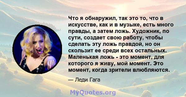 Что я обнаружил, так это то, что в искусстве, как и в музыке, есть много правды, а затем ложь. Художник, по сути, создает свою работу, чтобы сделать эту ложь правдой, но он скользит ее среди всех остальных. Маленькая