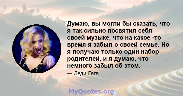 Думаю, вы могли бы сказать, что я так сильно посвятил себя своей музыке, что на какое -то время я забыл о своей семье. Но я получаю только один набор родителей, и я думаю, что немного забыл об этом.