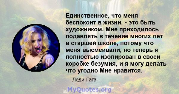 Единственное, что меня беспокоит в жизни, - это быть художником. Мне приходилось подавлять в течение многих лет в старшей школе, потому что меня высмеивали, но теперь я полностью изолирован в своей коробке безумия, и я