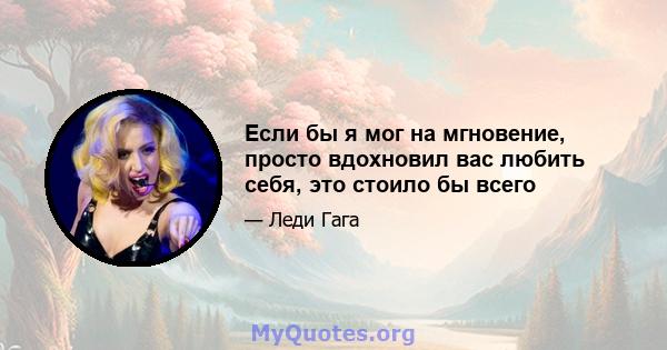 Если бы я мог на мгновение, просто вдохновил вас любить себя, это стоило бы всего