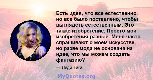 Есть идея, что все естественно, но все было поставлено, чтобы выглядеть естественным. Это также изобретение. Просто мои изобретения разные. Меня часто спрашивают о моем искусстве, но разве мода не основана на идее, что