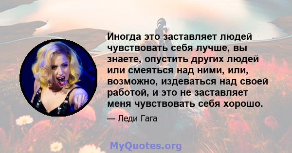 Иногда это заставляет людей чувствовать себя лучше, вы знаете, опустить других людей или смеяться над ними, или, возможно, издеваться над своей работой, и это не заставляет меня чувствовать себя хорошо.