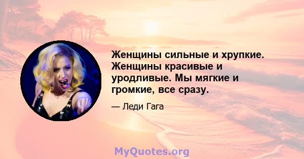 Женщины сильные и хрупкие. Женщины красивые и уродливые. Мы мягкие и громкие, все сразу.