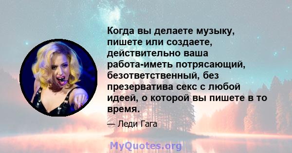 Когда вы делаете музыку, пишете или создаете, действительно ваша работа-иметь потрясающий, безответственный, без презерватива секс с любой идеей, о которой вы пишете в то время.