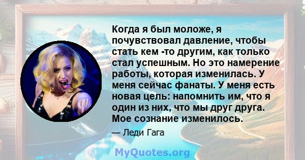 Когда я был моложе, я почувствовал давление, чтобы стать кем -то другим, как только стал успешным. Но это намерение работы, которая изменилась. У меня сейчас фанаты. У меня есть новая цель: напомнить им, что я один из