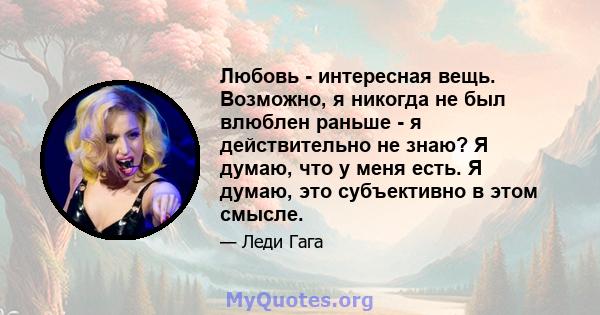 Любовь - интересная вещь. Возможно, я никогда не был влюблен раньше - я действительно не знаю? Я думаю, что у меня есть. Я думаю, это субъективно в этом смысле.