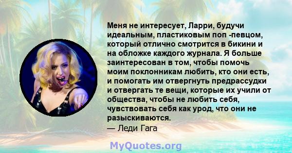 Меня не интересует, Ларри, будучи идеальным, пластиковым поп -певцом, который отлично смотрится в бикини и на обложке каждого журнала. Я больше заинтересован в том, чтобы помочь моим поклонникам любить, кто они есть, и