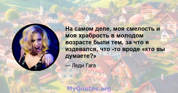 На самом деле, моя смелость и моя храбрость в молодом возрасте были тем, за что я издевался, что -то вроде «кто вы думаете?»