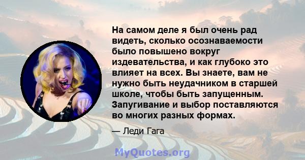 На самом деле я был очень рад видеть, сколько осознаваемости было повышено вокруг издевательства, и как глубоко это влияет на всех. Вы знаете, вам не нужно быть неудачником в старшей школе, чтобы быть запущенным.