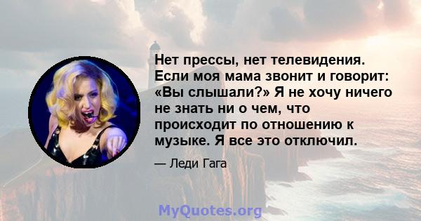 Нет прессы, нет телевидения. Если моя мама звонит и говорит: «Вы слышали?» Я не хочу ничего не знать ни о чем, что происходит по отношению к музыке. Я все это отключил.