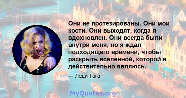 Они не протезированы. Они мои кости. Они выходят, когда я вдохновлен. Они всегда были внутри меня, но я ждал подходящего времени, чтобы раскрыть вселенной, которой я действительно являюсь.