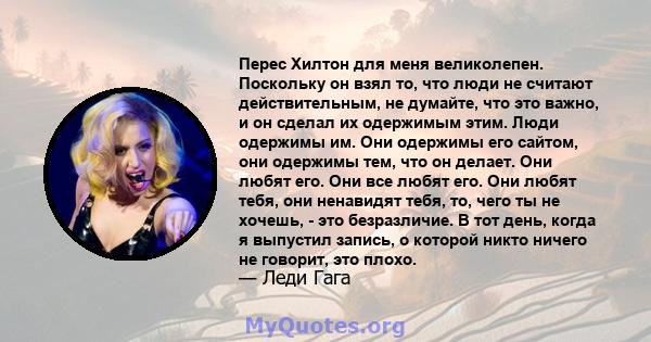 Перес Хилтон для меня великолепен. Поскольку он взял то, что люди не считают действительным, не думайте, что это важно, и он сделал их одержимым этим. Люди одержимы им. Они одержимы его сайтом, они одержимы тем, что он