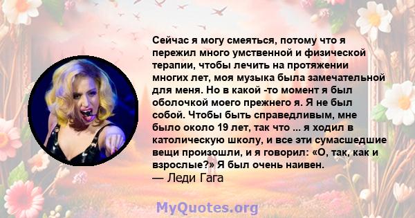 Сейчас я могу смеяться, потому что я пережил много умственной и физической терапии, чтобы лечить на протяжении многих лет, моя музыка была замечательной для меня. Но в какой -то момент я был оболочкой моего прежнего я.