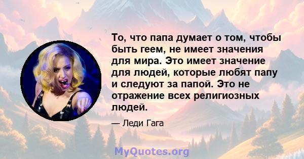 То, что папа думает о том, чтобы быть геем, не имеет значения для мира. Это имеет значение для людей, которые любят папу и следуют за папой. Это не отражение всех религиозных людей.