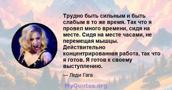 Трудно быть сильным и быть слабым в то же время. Так что я провел много времени, сидя на месте. Сидя на месте часами, не перемещая мышцы. Действительно концентрированная работа, так что я готов. Я готов к своему