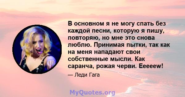 В основном я не могу спать без каждой песни, которую я пишу, повторяю, но мне это снова люблю. Принимая пытки, так как на меня нападают свои собственные мысли. Как саранча, рожая черви. Eeeeew!