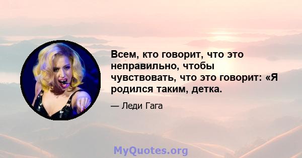 Всем, кто говорит, что это неправильно, чтобы чувствовать, что это говорит: «Я родился таким, детка.