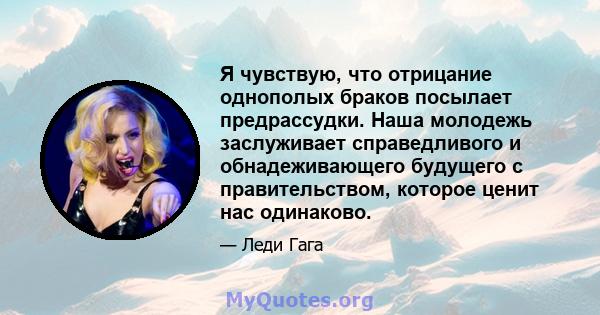 Я чувствую, что отрицание однополых браков посылает предрассудки. Наша молодежь заслуживает справедливого и обнадеживающего будущего с правительством, которое ценит нас одинаково.