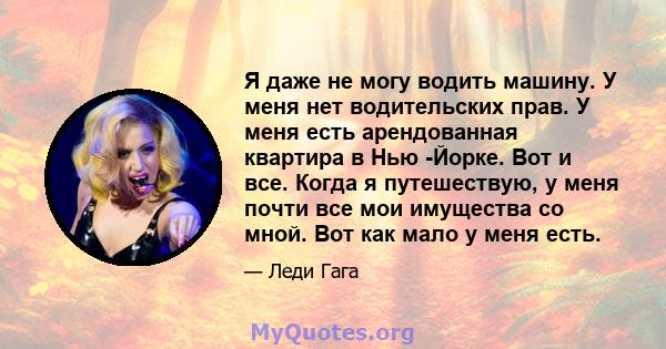 Я даже не могу водить машину. У меня нет водительских прав. У меня есть арендованная квартира в Нью -Йорке. Вот и все. Когда я путешествую, у меня почти все мои имущества со мной. Вот как мало у меня есть.