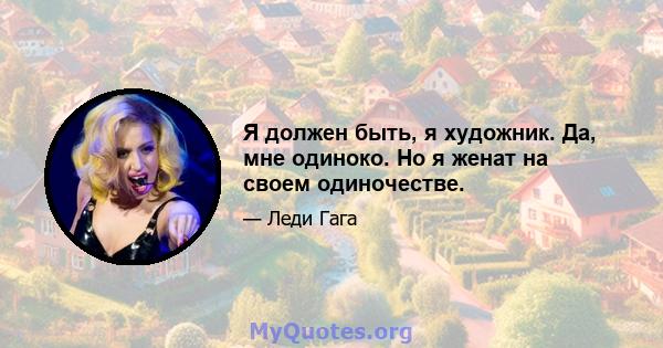 Я должен быть, я художник. Да, мне одиноко. Но я женат на своем одиночестве.