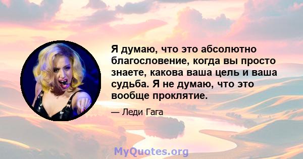 Я думаю, что это абсолютно благословение, когда вы просто знаете, какова ваша цель и ваша судьба. Я не думаю, что это вообще проклятие.