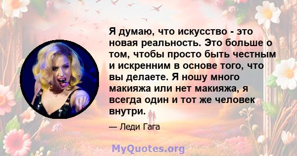 Я думаю, что искусство - это новая реальность. Это больше о том, чтобы просто быть честным и искренним в основе того, что вы делаете. Я ношу много макияжа или нет макияжа, я всегда один и тот же человек внутри.