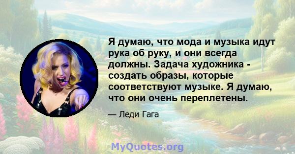 Я думаю, что мода и музыка идут рука об руку, и они всегда должны. Задача художника - создать образы, которые соответствуют музыке. Я думаю, что они очень переплетены.