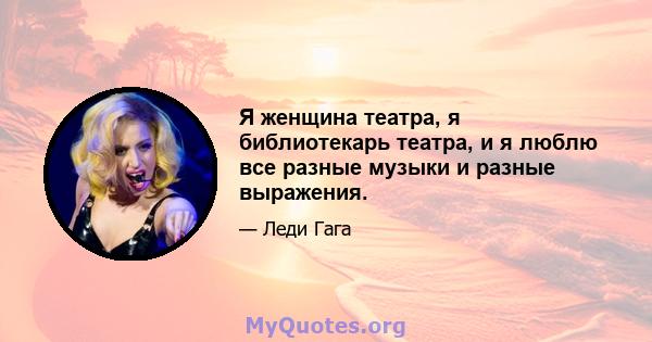 Я женщина театра, я библиотекарь театра, и я люблю все разные музыки и разные выражения.