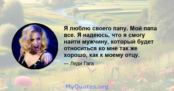 Я люблю своего папу. Мой папа все. Я надеюсь, что я смогу найти мужчину, который будет относиться ко мне так же хорошо, как к моему отцу.