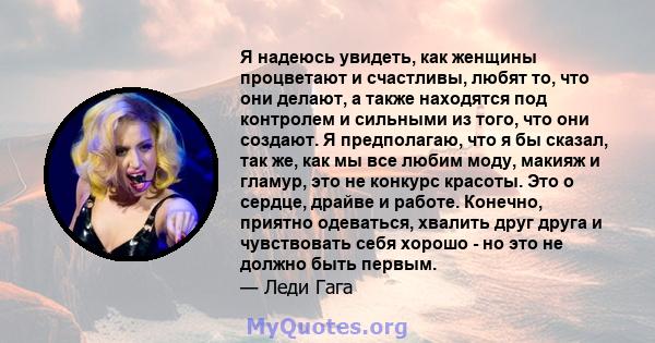 Я надеюсь увидеть, как женщины процветают и счастливы, любят то, что они делают, а также находятся под контролем и сильными из того, что они создают. Я предполагаю, что я бы сказал, так же, как мы все любим моду, макияж 