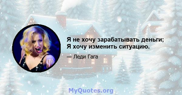 Я не хочу зарабатывать деньги; Я хочу изменить ситуацию.