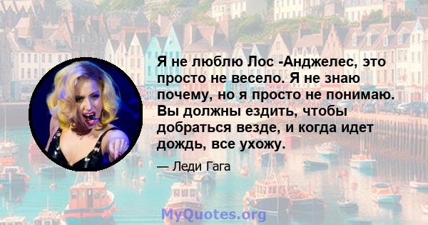 Я не люблю Лос -Анджелес, это просто не весело. Я не знаю почему, но я просто не понимаю. Вы должны ездить, чтобы добраться везде, и когда идет дождь, все ухожу.